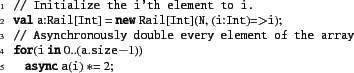\begin{xtennum}[]
// Initialize the i'th element to i.
val a:Rail[Int] = new Ra...
...ry element of the array
for(i in 0..(a.size-1))
async a(i) *= 2;
\end{xtennum}