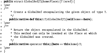 \begin{xtennum}[]
public struct GlobalRef[T](home:Place) {T isref} {
\par
/**
...
....
*/
public native operator this(){here == this.home}:T;
\par
}
\end{xtennum}
