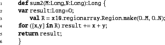 \begin{xtennum}[]
def sum2(M:Long,N:Long):Long {
var result:Long=0;
val R = x...
...0..M, 0..N);
for ([x,y] in R) result += x + y;
return result;
}
\end{xtennum}