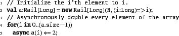 \begin{xtennum}[]
// Initialize the i'th element to i.
val a:Rail[Long] = new R...
...ry element of the array
for(i in 0..(a.size-1))
async a(i) *= 2;
\end{xtennum}