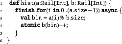 \begin{xtennum}[]
def hist(a:Rail[Int], b: Rail[Int]) {
finish for(i in 0..(a.size-1)) async {
val bin = a(i)% b.size;
atomic b(bin)++;
}
}
\end{xtennum}